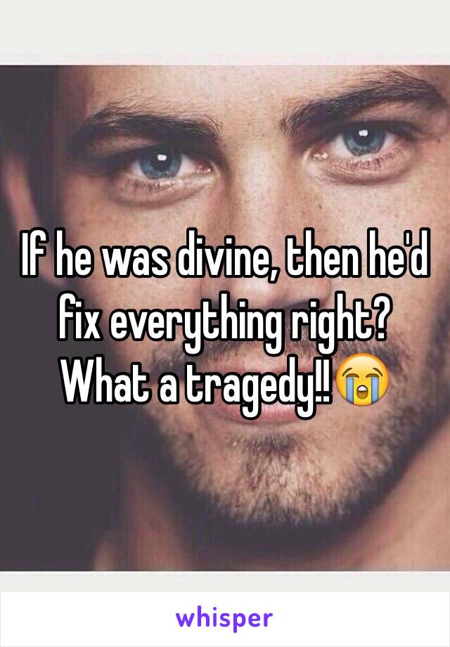 If he was divine, then he'd fix everything right? What a tragedy!!😭