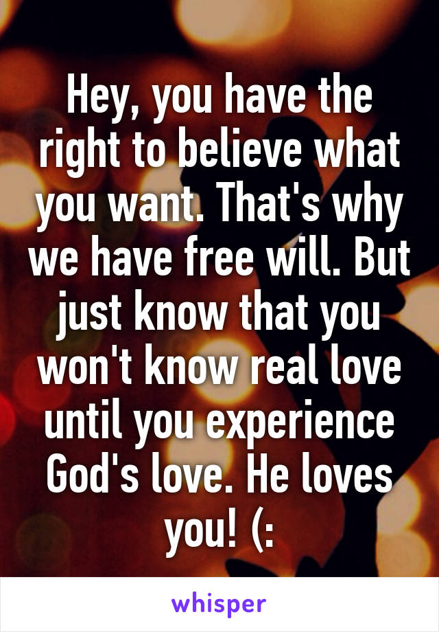 Hey, you have the right to believe what you want. That's why we have free will. But just know that you won't know real love until you experience God's love. He loves you! (: