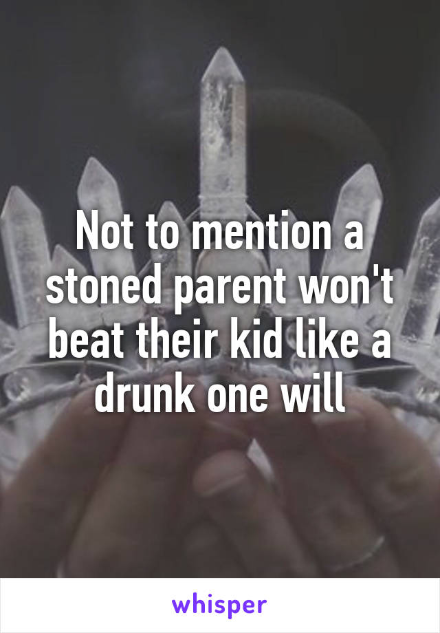 Not to mention a stoned parent won't beat their kid like a drunk one will