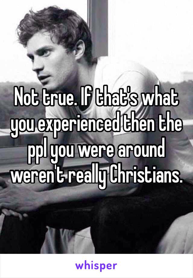 Not true. If that's what you experienced then the ppl you were around weren't really Christians. 