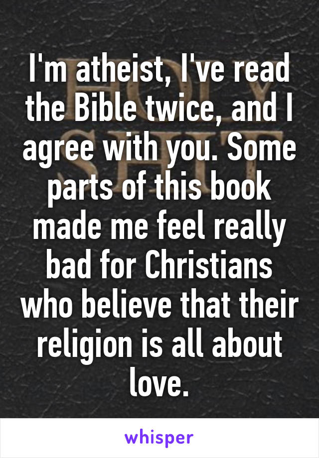 I'm atheist, I've read the Bible twice, and I agree with you. Some parts of this book made me feel really bad for Christians who believe that their religion is all about love.