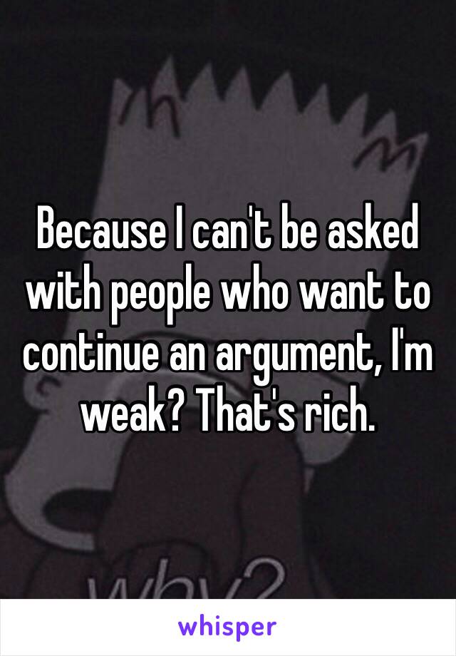 Because I can't be asked with people who want to continue an argument, I'm weak? That's rich.