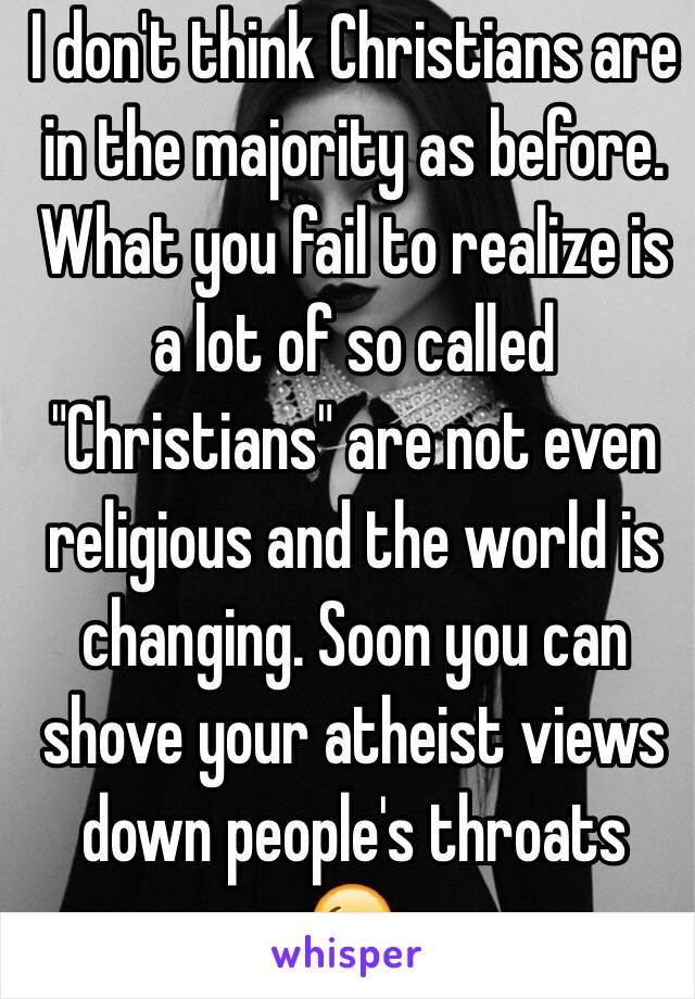 I don't think Christians are in the majority as before. What you fail to realize is a lot of so called "Christians" are not even religious and the world is changing. Soon you can shove your atheist views down people's throats 😉.