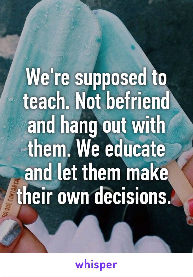 We're supposed to teach. Not befriend and hang out with them. We educate and let them make their own decisions. 