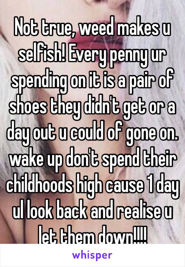 Not true, weed makes u selfish! Every penny ur spending on it is a pair of shoes they didn't get or a day out u could of gone on. wake up don't spend their childhoods high cause 1 day ul look back and realise u let them down!!!!