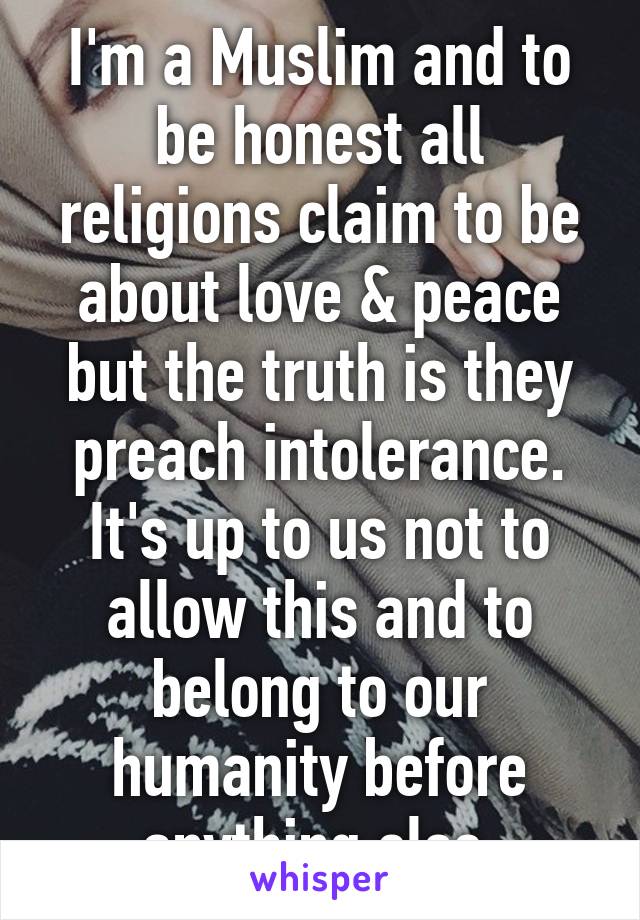 I'm a Muslim and to be honest all religions claim to be about love & peace but the truth is they preach intolerance. It's up to us not to allow this and to belong to our humanity before anything else.