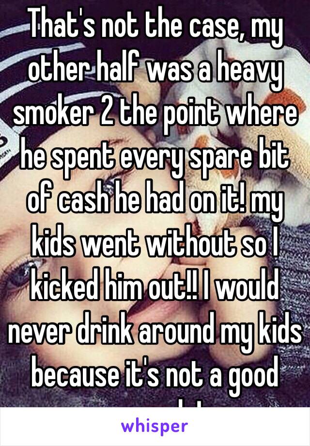 That's not the case, my other half was a heavy smoker 2 the point where he spent every spare bit of cash he had on it! my kids went without so I kicked him out!! I would never drink around my kids because it's not a good example!