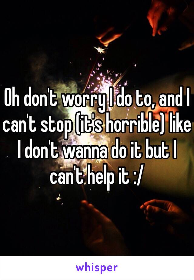 Oh don't worry I do to, and I can't stop (it's horrible) like I don't wanna do it but I can't help it :/