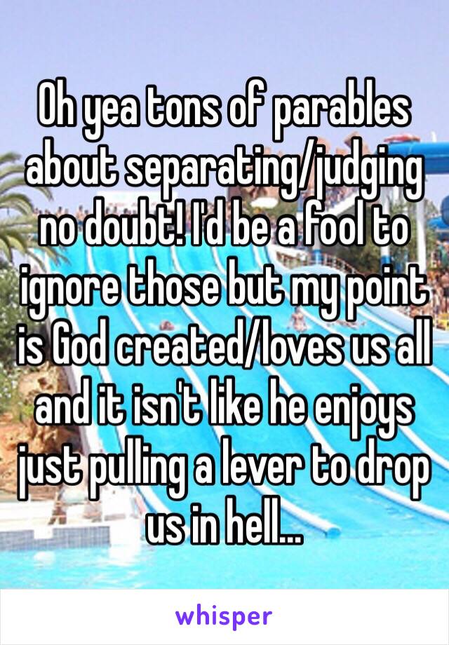 Oh yea tons of parables about separating/judging no doubt! I'd be a fool to ignore those but my point is God created/loves us all and it isn't like he enjoys just pulling a lever to drop us in hell...