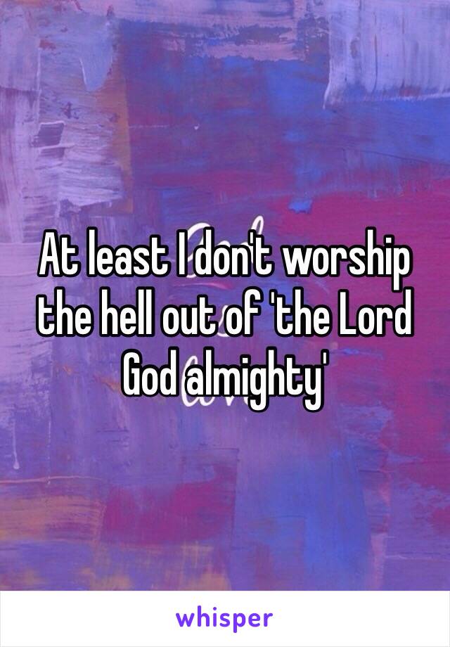 At least I don't worship the hell out of 'the Lord God almighty'