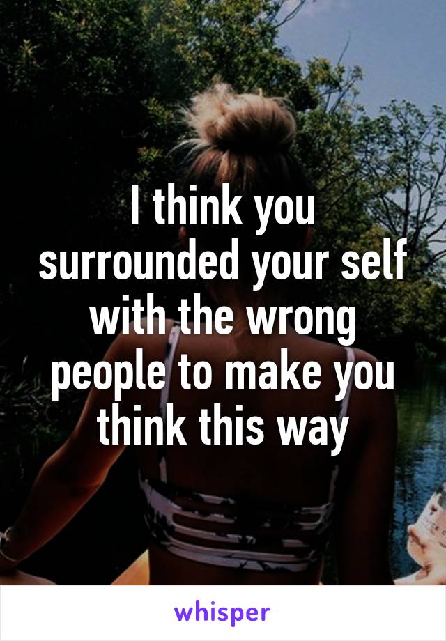 I think you surrounded your self with the wrong people to make you think this way