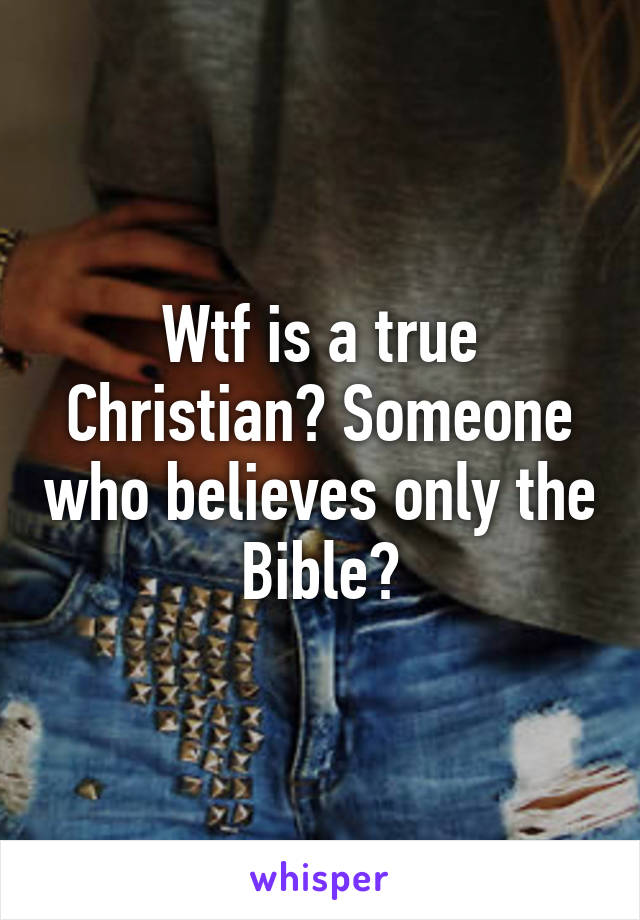 Wtf is a true Christian? Someone who believes only the Bible?