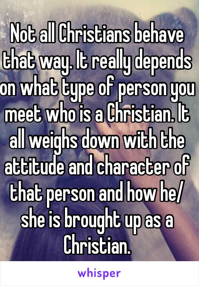 Not all Christians behave that way. It really depends on what type of person you meet who is a Christian. It all weighs down with the attitude and character of that person and how he/she is brought up as a Christian.