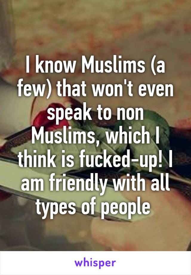 I know Muslims (a few) that won't even speak to non Muslims, which I think is fucked-up! I am friendly with all types of people 