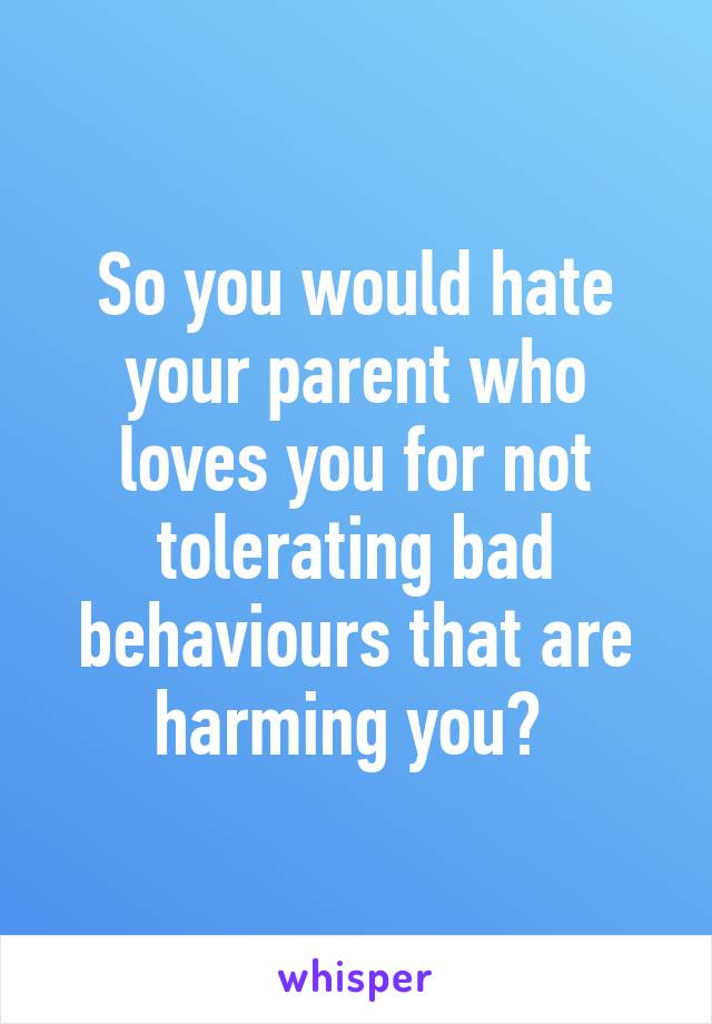 So you would hate your parent who loves you for not tolerating bad behaviours that are harming you? 