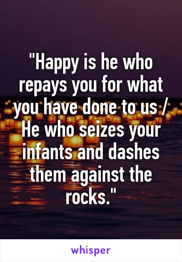 "Happy is he who repays you for what you have done to us / He who seizes your infants and dashes them against the rocks."