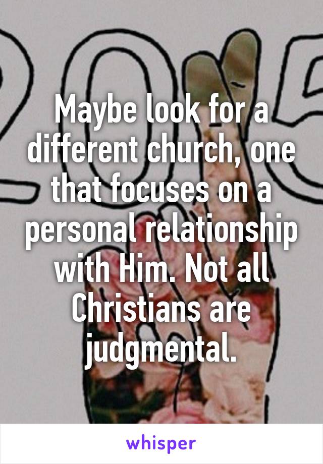 Maybe look for a different church, one that focuses on a personal relationship with Him. Not all Christians are judgmental.