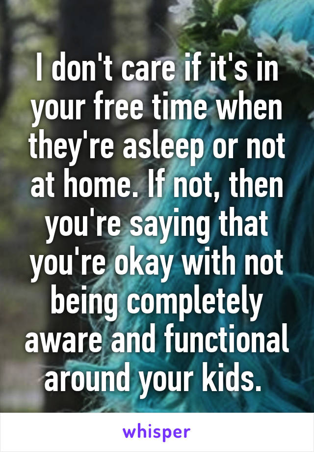 I don't care if it's in your free time when they're asleep or not at home. If not, then you're saying that you're okay with not being completely aware and functional around your kids. 