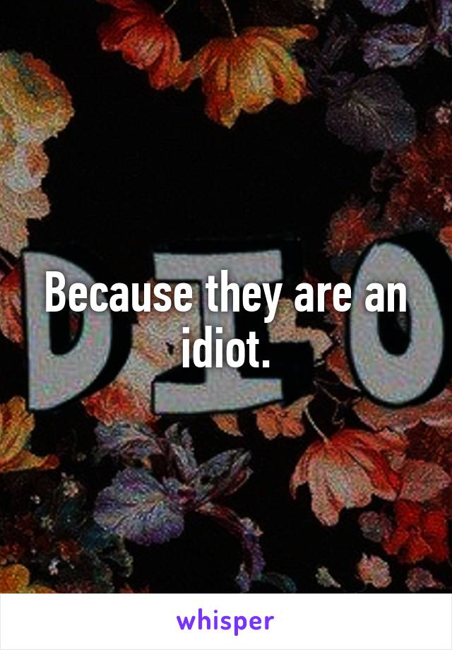 Because they are an idiot.