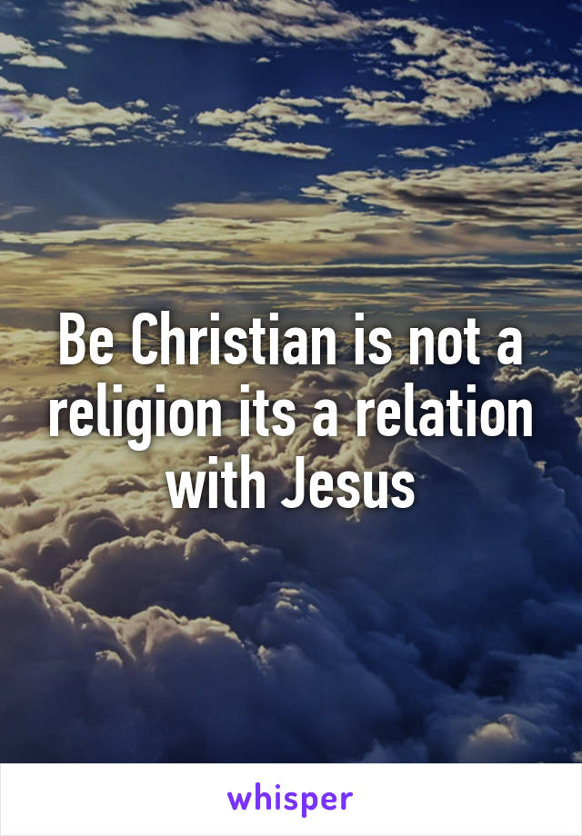 Be Christian is not a religion its a relation with Jesus