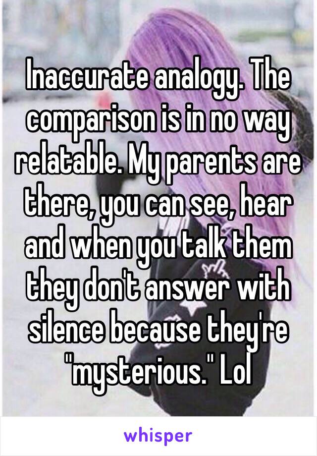 Inaccurate analogy. The comparison is in no way relatable. My parents are there, you can see, hear and when you talk them they don't answer with silence because they're "mysterious." Lol