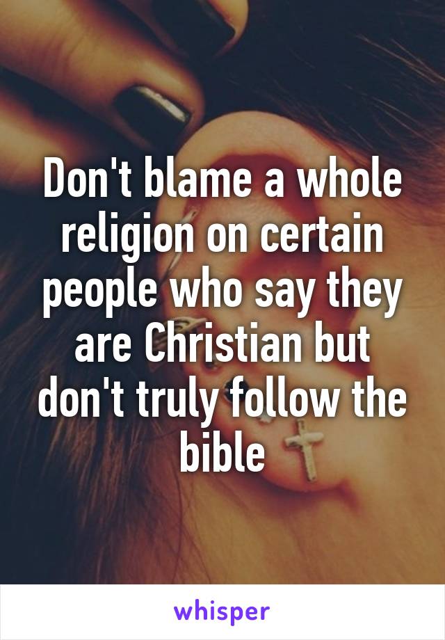 Don't blame a whole religion on certain people who say they are Christian but don't truly follow the bible