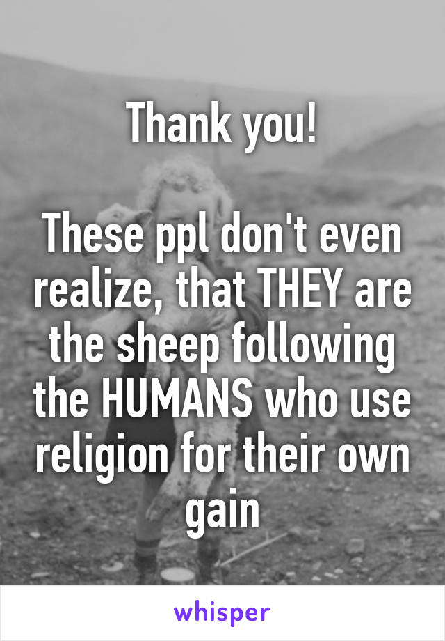 Thank you!

These ppl don't even realize, that THEY are the sheep following the HUMANS who use religion for their own gain