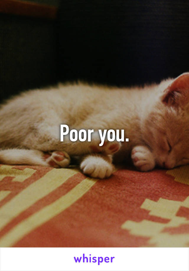 Poor you.