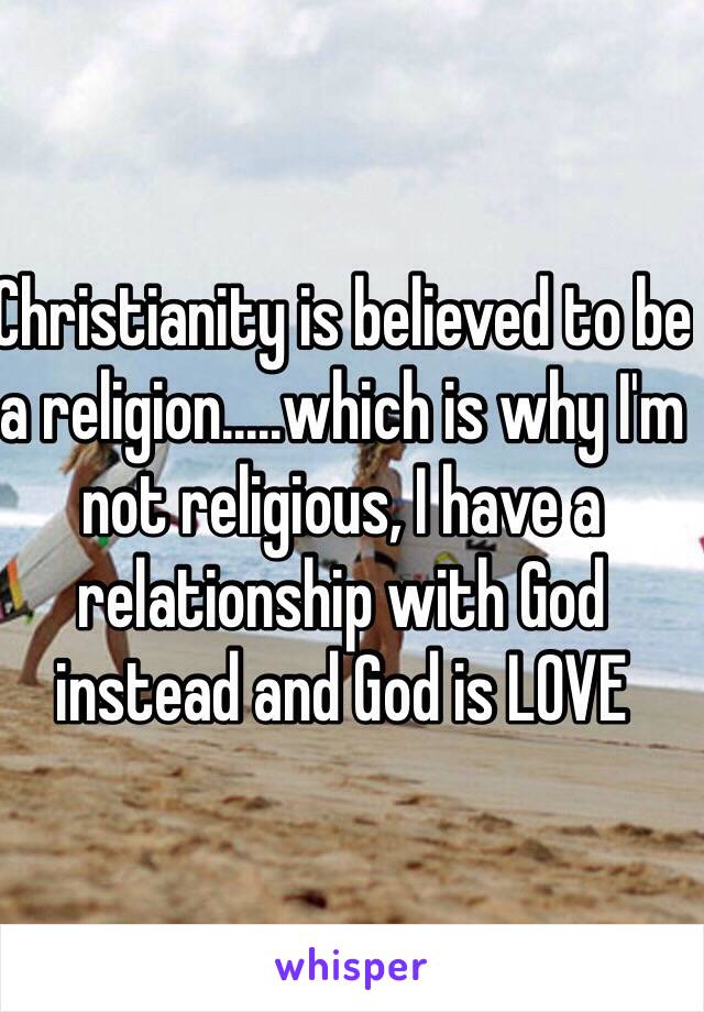 Christianity is believed to be a religion.....which is why I'm not religious, I have a relationship with God instead and God is LOVE