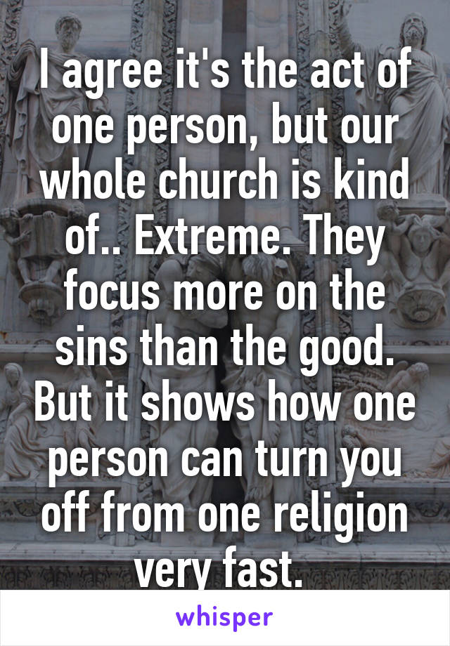 I agree it's the act of one person, but our whole church is kind of.. Extreme. They focus more on the sins than the good. But it shows how one person can turn you off from one religion very fast. 