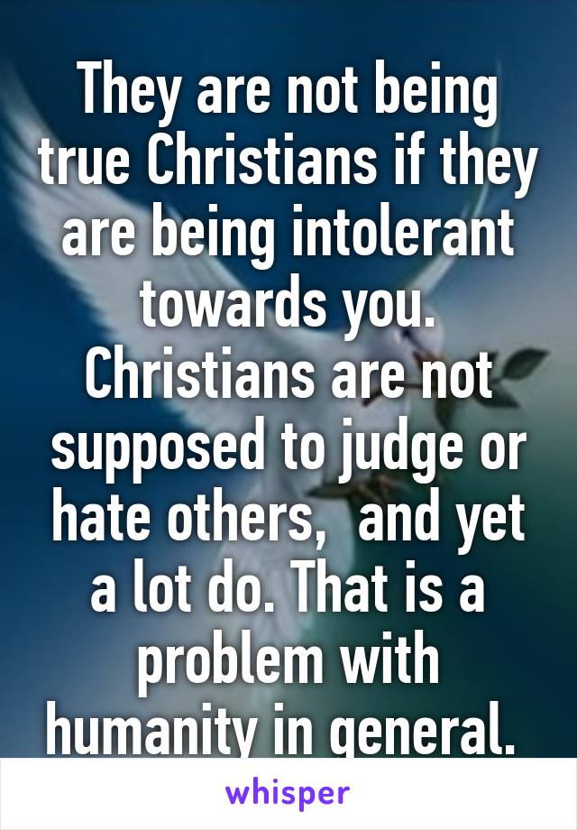 They are not being true Christians if they are being intolerant towards you. Christians are not supposed to judge or hate others,  and yet a lot do. That is a problem with humanity in general. 