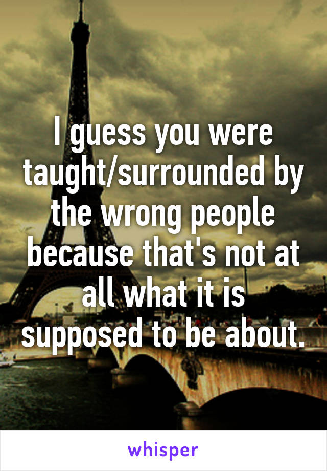 I guess you were taught/surrounded by the wrong people because that's not at all what it is supposed to be about.