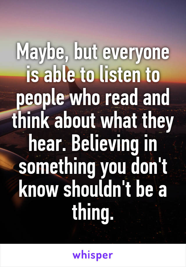 Maybe, but everyone is able to listen to people who read and think about what they hear. Believing in something you don't know shouldn't be a thing.