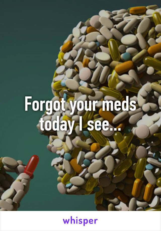 Forgot your meds today I see...