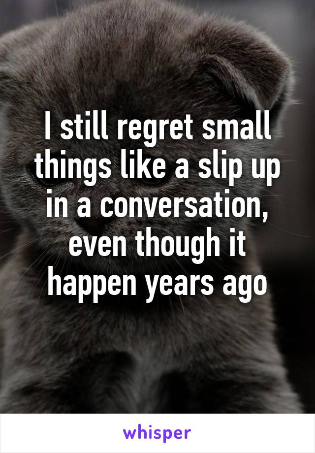 I still regret small things like a slip up in a conversation, even though it happen years ago

