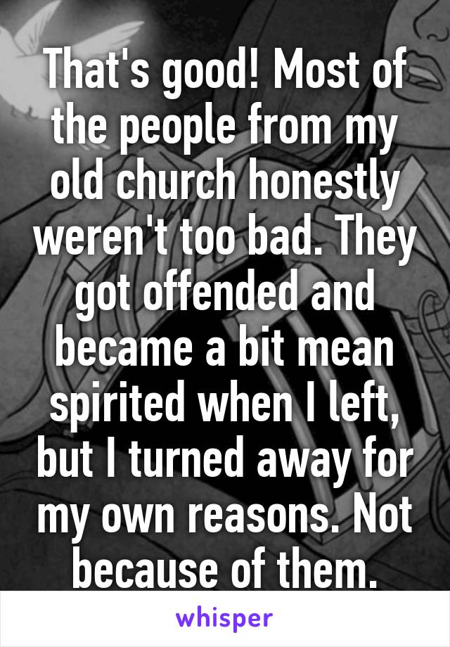 That's good! Most of the people from my old church honestly weren't too bad. They got offended and became a bit mean spirited when I left, but I turned away for my own reasons. Not because of them.