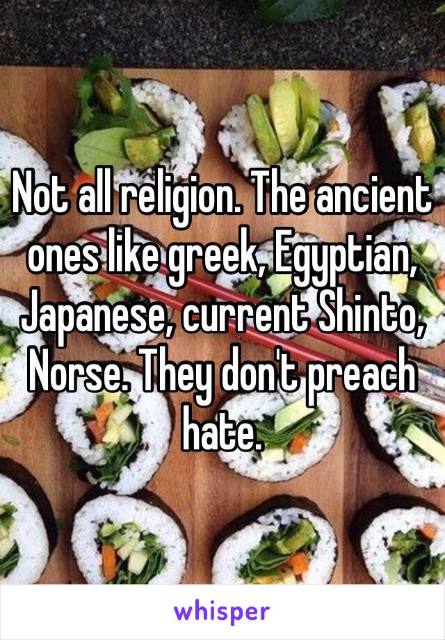 Not all religion. The ancient ones like greek, Egyptian, Japanese, current Shinto, Norse. They don't preach hate.