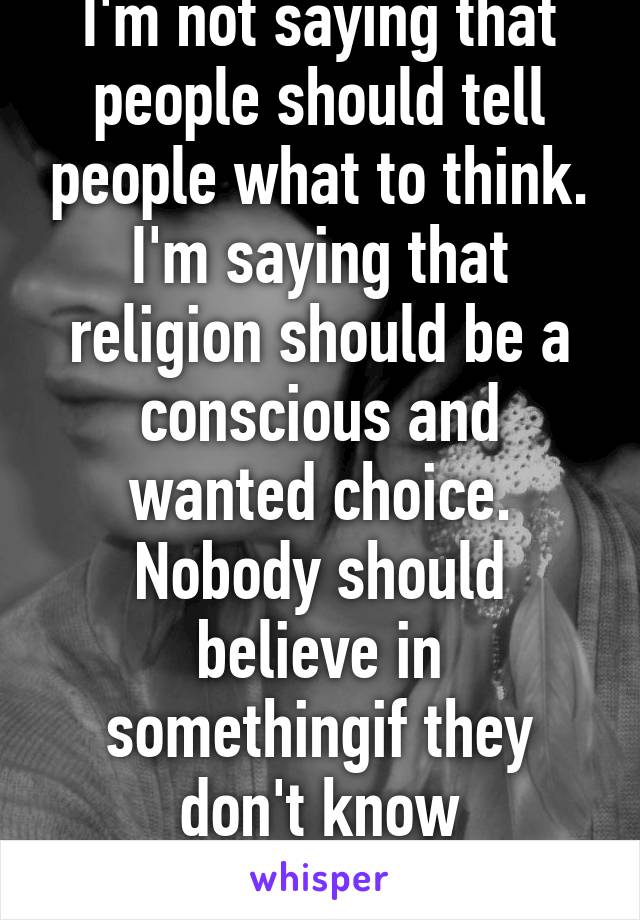 I'm not saying that people should tell people what to think. I'm saying that religion should be a conscious and wanted choice. Nobody should believe in somethingif they don't know everything about it.