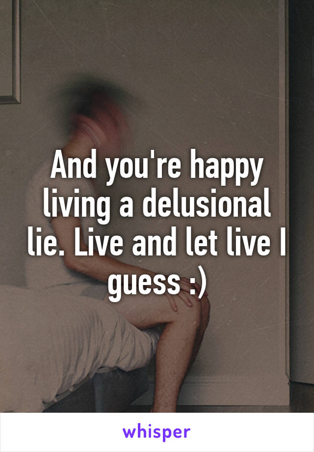 And you're happy living a delusional lie. Live and let live I guess :)