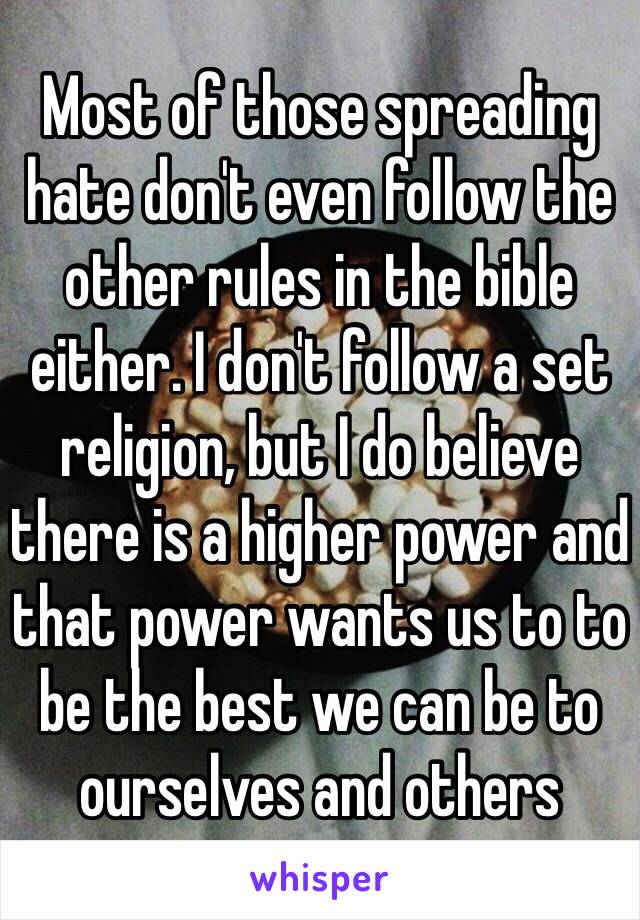 Most of those spreading hate don't even follow the other rules in the bible either. I don't follow a set religion, but I do believe there is a higher power and that power wants us to to be the best we can be to ourselves and others 