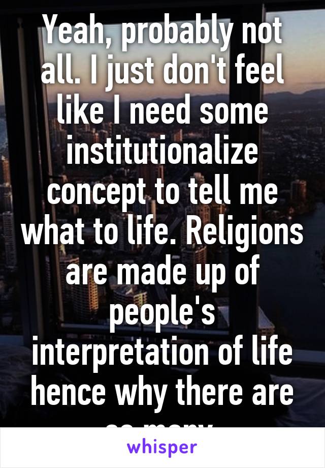 Yeah, probably not all. I just don't feel like I need some institutionalize concept to tell me what to life. Religions are made up of people's interpretation of life hence why there are so many.