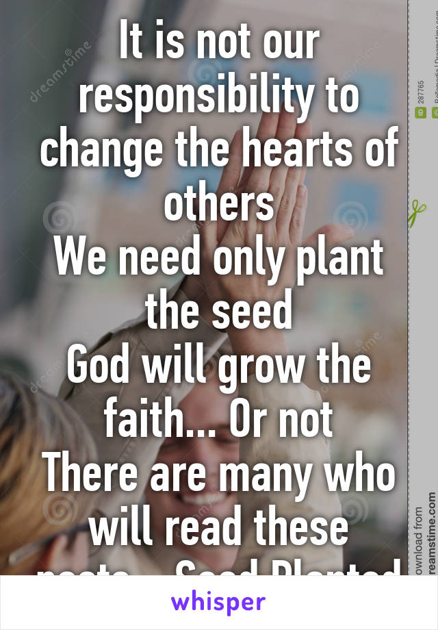 It is not our responsibility to change the hearts of others
We need only plant the seed
God will grow the faith... Or not
There are many who will read these posts... Seed Planted