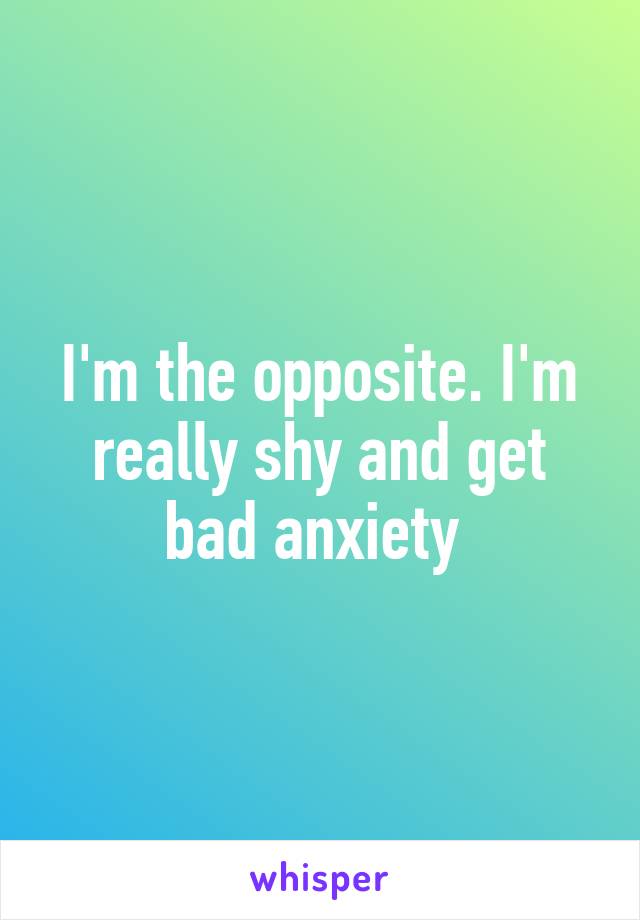 I'm the opposite. I'm really shy and get bad anxiety 
