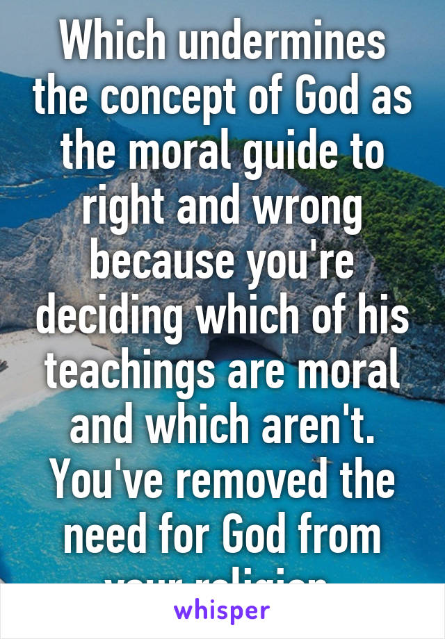 Which undermines the concept of God as the moral guide to right and wrong because you're deciding which of his teachings are moral and which aren't. You've removed the need for God from your religion.