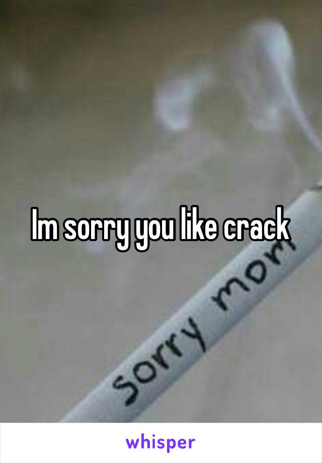 Im sorry you like crack