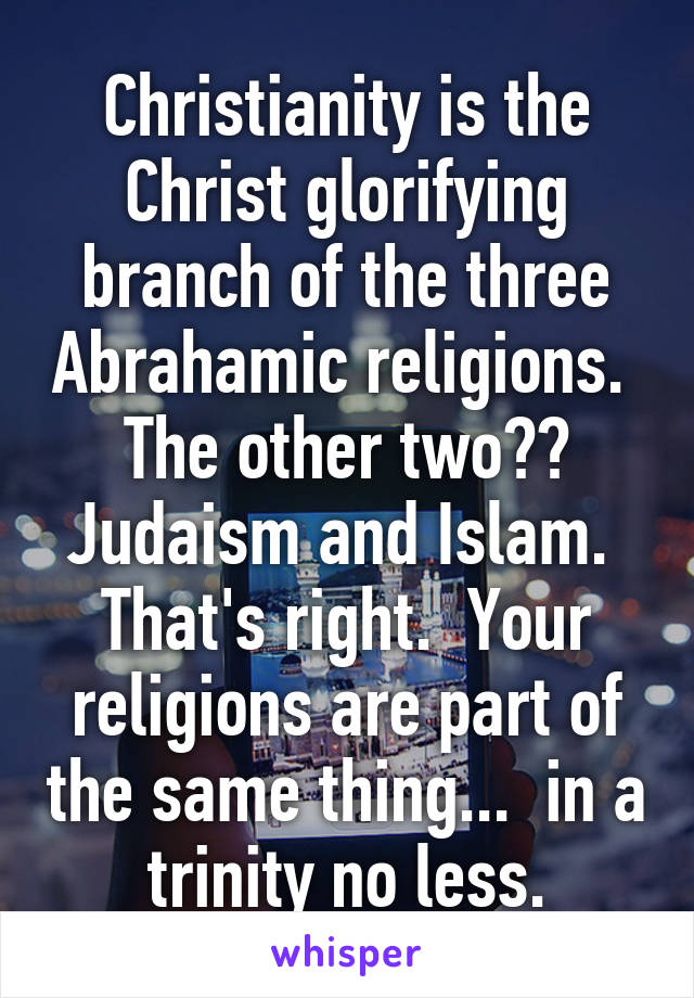 Christianity is the Christ glorifying branch of the three Abrahamic religions.  The other two?? Judaism and Islam.  That's right.  Your religions are part of the same thing...  in a trinity no less.