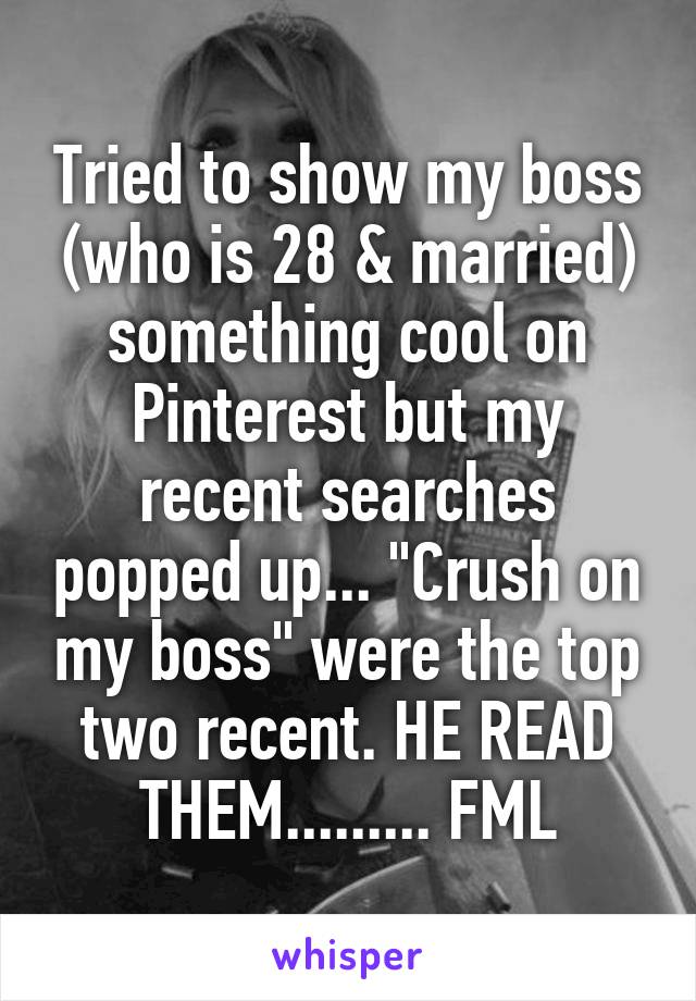 Tried to show my boss (who is 28 & married) something cool on Pinterest but my recent searches popped up... "Crush on my boss" were the top two recent. HE READ THEM......... FML