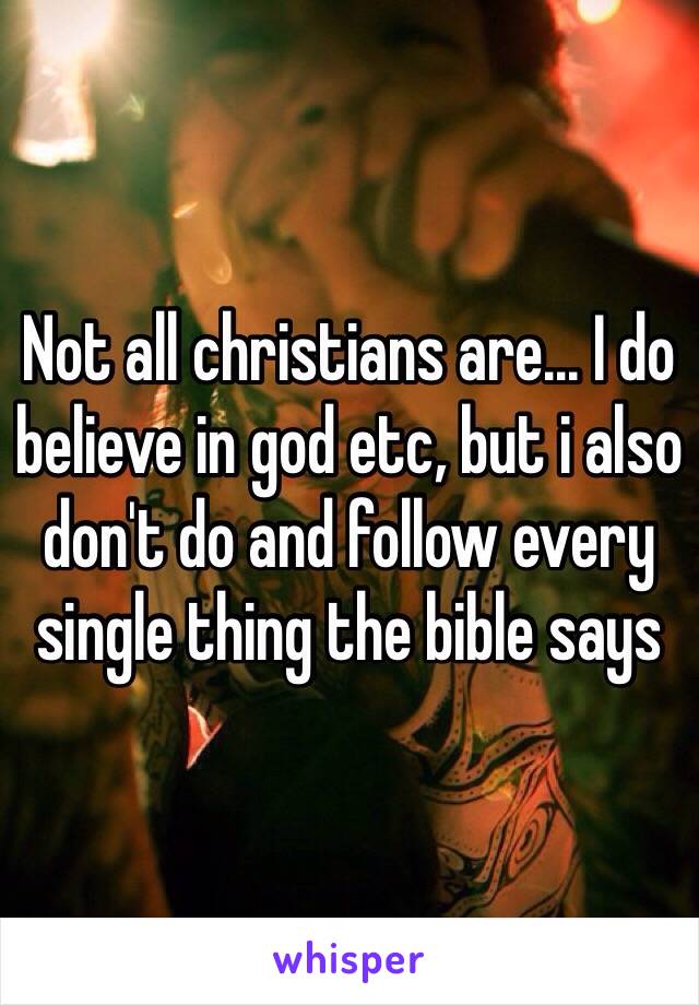 Not all christians are... I do believe in god etc, but i also don't do and follow every single thing the bible says