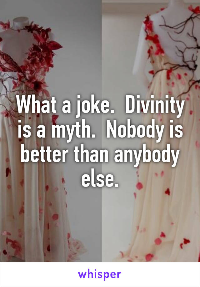 What a joke.  Divinity is a myth.  Nobody is better than anybody else.