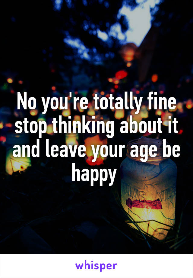 No you're totally fine stop thinking about it and leave your age be happy 